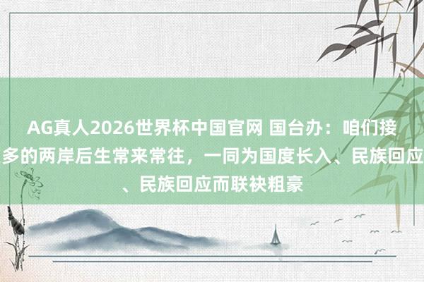 AG真人2026世界杯中国官网 国台办:咱们接待并复旧更多的两岸后生常来常往,一同为国度长入、民族回应而联袂粗豪