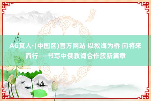 AG真人·(中国区)官方网站 以教诲为桥 向将来而行——书写中俄教诲合作簇新篇章