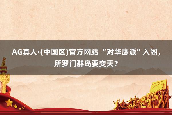 AG真人·(中国区)官方网站 “对华鹰派”入阁,所罗门群岛要变天?