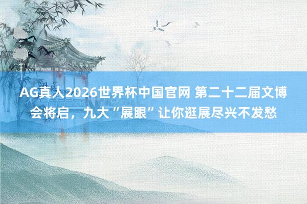 AG真人2026世界杯中国官网 第二十二届文博会将启,九大“展眼”让你逛展尽兴不发愁