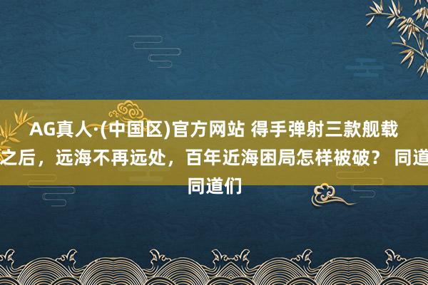 AG真人·(中国区)官方网站 得手弹射三款舰载机之后,远海不再远处,百年近海困局怎样被破? 同道们