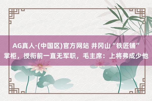 AG真人·(中国区)官方网站 井冈山“铁匠铺”掌柜,授衔前一直无军职,毛主席:上将弗成少他
