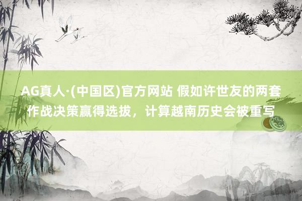 AG真人·(中国区)官方网站 假如许世友的两套作战决策赢得选拔,计算越南历史会被重写