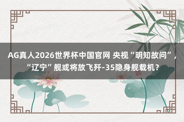 AG真人2026世界杯中国官网 央视“明知故问”,“辽宁”舰或将放飞歼-35隐身舰载机?