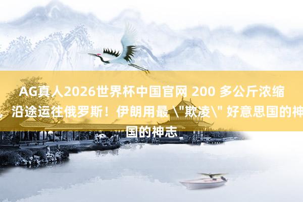 AG真人2026世界杯中国官网 200 多公斤浓缩铀,沿途运往俄罗斯!伊朗用最