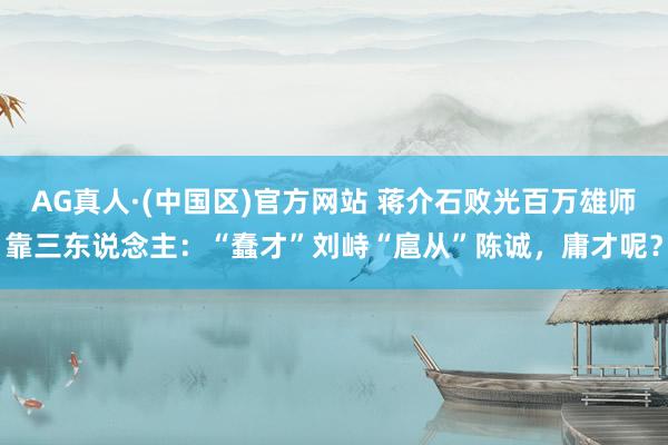 AG真人·(中国区)官方网站 蒋介石败光百万雄师靠三东说念主:“蠢才”刘峙“扈从”陈诚,庸才呢?
