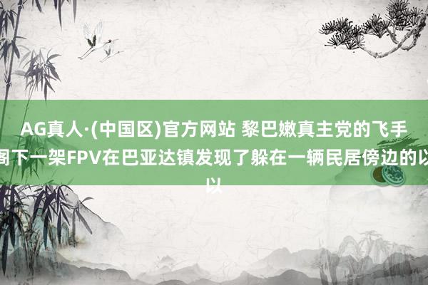 AG真人·(中国区)官方网站 黎巴嫩真主党的飞手阁下一架FPV在巴亚达镇发现了躲在一辆民居傍边的以