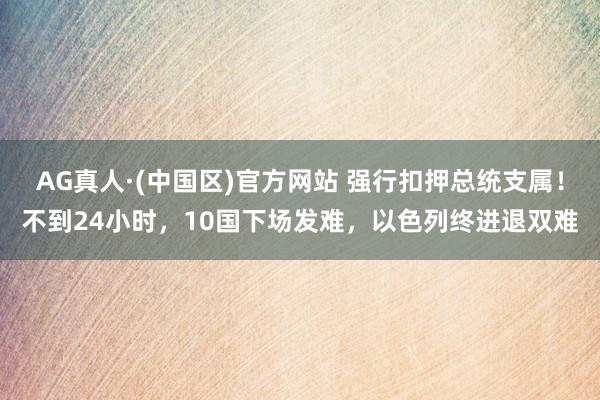 AG真人·(中国区)官方网站 强行扣押总统支属!不到24小时,10国下场发难,以色列终进退双难