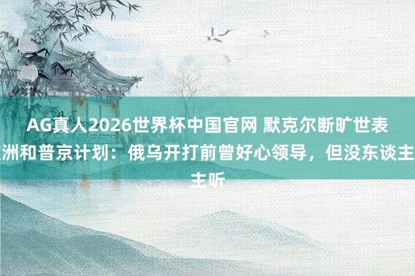AG真人2026世界杯中国官网 默克尔断旷世表欧洲和普京计划:俄乌开打前曾好心领导,但没东谈主听
