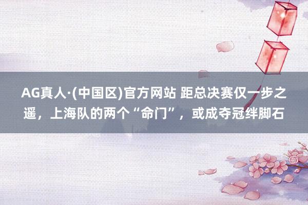 AG真人·(中国区)官方网站 距总决赛仅一步之遥，上海队的两个“命门”，或成夺冠绊脚石