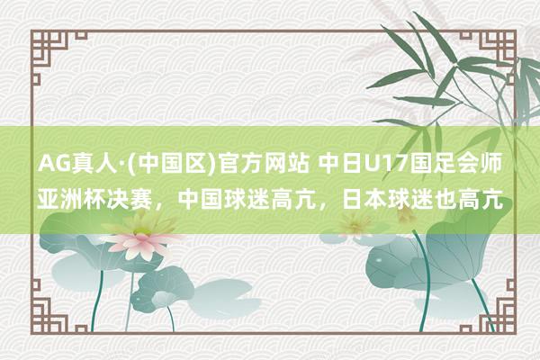 AG真人·(中国区)官方网站 中日U17国足会师亚洲杯决赛，中国球迷高亢，日本球迷也高亢