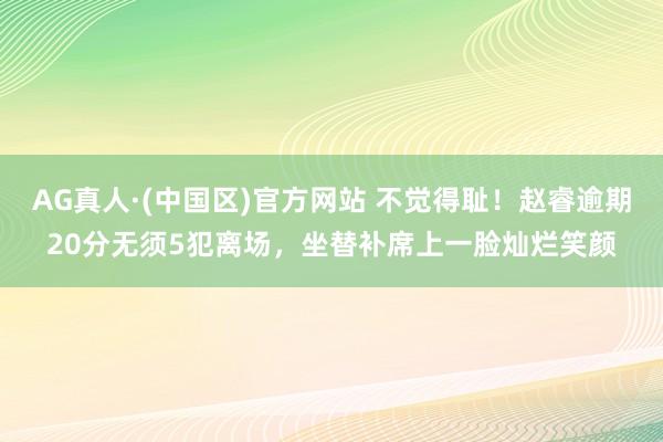 AG真人·(中国区)官方网站 不觉得耻!赵睿逾期20分无须5犯离场,坐替补席上一脸灿烂笑颜