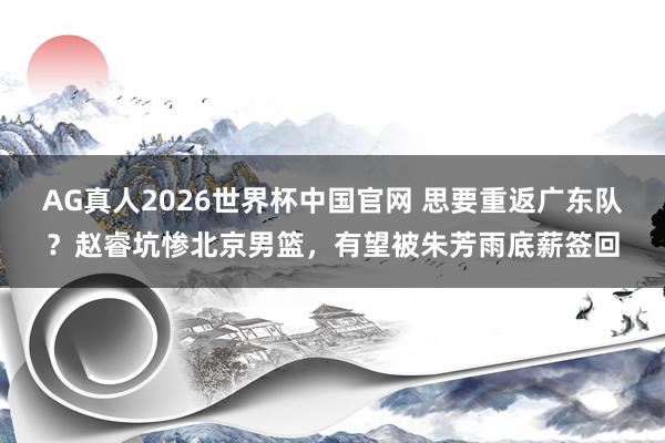 AG真人2026世界杯中国官网 思要重返广东队？赵睿坑惨北京男篮，有望被朱芳雨底薪签回