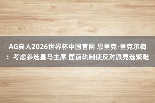 AG真人2026世界杯中国官网 恩里克·里克尔梅:考虑参选皇马主席 面前轨制使反对派竞选繁难