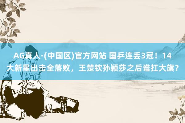 AG真人·(中国区)官方网站 国乒连丢3冠！14大新星出击全落败，王楚钦孙颖莎之后谁扛大旗？