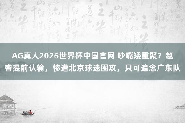 AG真人2026世界杯中国官网 吵嘴矮重聚?赵睿提前认输,惨遭北京球迷围攻,只可追念广东队