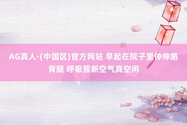 AG真人·(中国区)官方网站 早起在院子里伸伸胳背腿 呼吸簇新空气真空闲