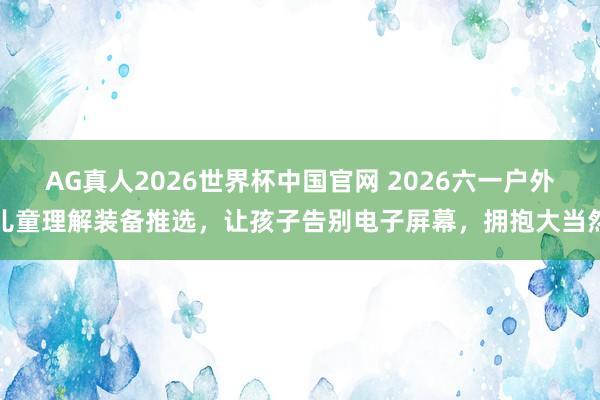AG真人2026世界杯中国官网 2026六一户外儿童理解装备推选,让孩子告别电子屏幕,拥抱大当然