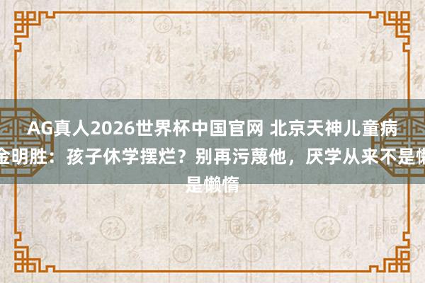 AG真人2026世界杯中国官网 北京天神儿童病院金明胜:孩子休学摆烂?别再污蔑他,厌学从来不是懒惰