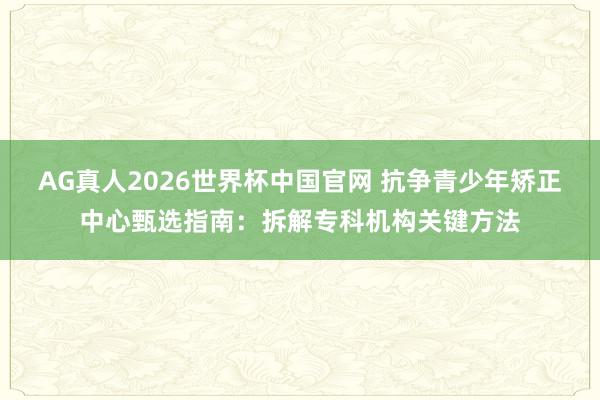 AG真人2026世界杯中国官网 抗争青少年矫正中心甄选指南：拆解专科机构关键方法