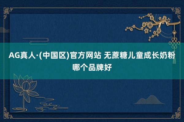 AG真人·(中国区)官方网站 无蔗糖儿童成长奶粉哪个品牌好