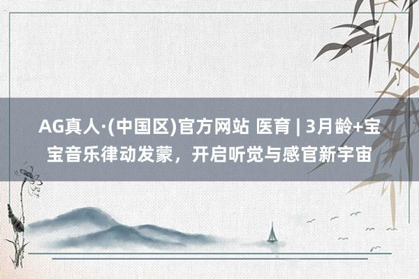 AG真人·(中国区)官方网站 医育 | 3月龄+宝宝音乐律动发蒙，开启听觉与感官新宇宙