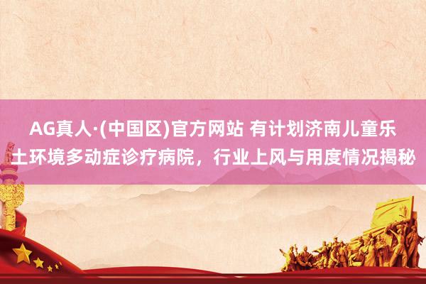 AG真人·(中国区)官方网站 有计划济南儿童乐土环境多动症诊疗病院,行业上风与用度情况揭秘