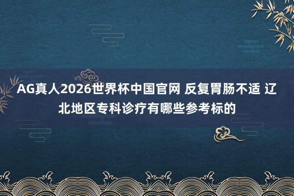 AG真人2026世界杯中国官网 反复胃肠不适 辽北地区专科诊疗有哪些参考标的