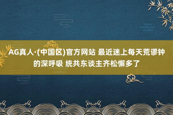 AG真人·(中国区)官方网站 最近迷上每天荒谬钟的深呼吸 统共东谈主齐松懈多了