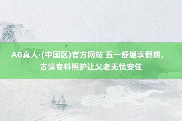 AG真人·(中国区)官方网站 五一舒缓享假期, 古滇专科照护让父老无忧安住