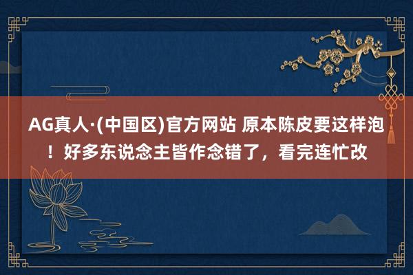 AG真人·(中国区)官方网站 原本陈皮要这样泡!好多东说念主皆作念错了,看完连忙改