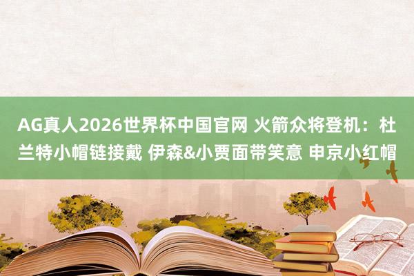 AG真人2026世界杯中国官网 火箭众将登机：杜兰特小帽链接戴 伊森&小贾面带笑意 申京小红帽