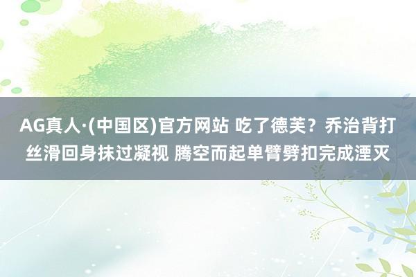 AG真人·(中国区)官方网站 吃了德芙？乔治背打丝滑回身抹过凝视 腾空而起单臂劈扣完成湮灭