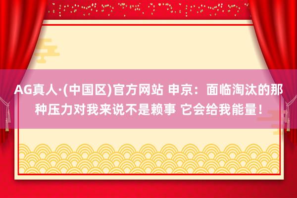 AG真人·(中国区)官方网站 申京：面临淘汰的那种压力对我来说不是赖事 它会给我能量！