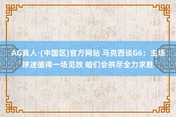 AG真人·(中国区)官方网站 马克西谈G6:主场球迷值得一场见效 咱们会拼尽全力求胜