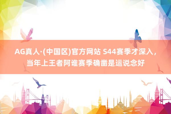 AG真人·(中国区)官方网站 S44赛季才深入，当年上王者阿谁赛季确凿是运说念好