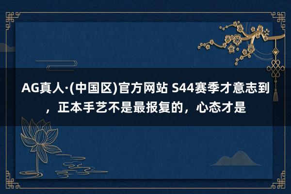 AG真人·(中国区)官方网站 S44赛季才意志到，正本手艺不是最报复的，心态才是
