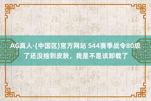 AG真人·(中国区)官方网站 S44赛季战令80级了还没抽到皮肤，我是不是该卸载了