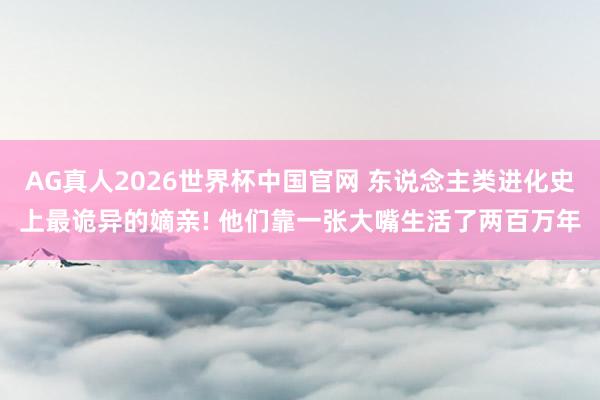 AG真人2026世界杯中国官网 东说念主类进化史上最诡异的嫡亲! 他们靠一张大嘴生活了两百万年
