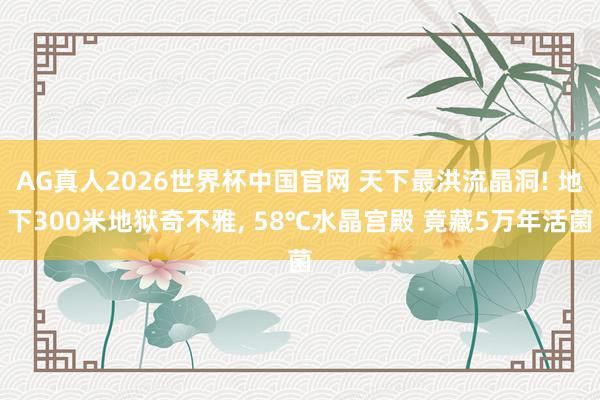 AG真人2026世界杯中国官网 天下最洪流晶洞! 地下300米地狱奇不雅, 58℃水晶宫殿 竟藏5万年活菌