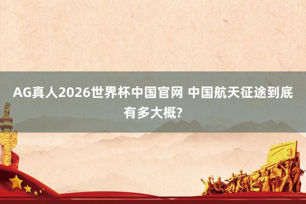 AG真人2026世界杯中国官网 中国航天征途到底有多大概?