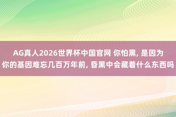 AG真人2026世界杯中国官网 你怕黑， 是因为你的基因难忘几百万年前， 昏黑中会藏着什么东西吗