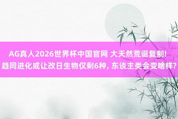 AG真人2026世界杯中国官网 大天然荒诞复制! 趋同进化或让改日生物仅剩6种， 东谈主类会变啥样?