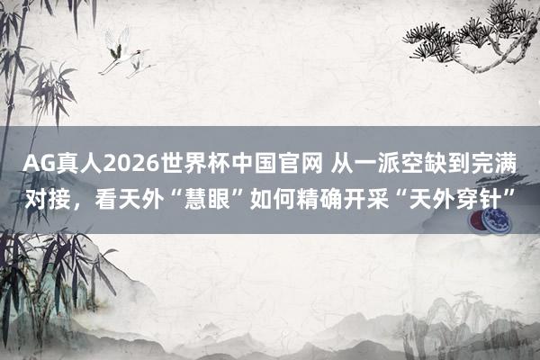 AG真人2026世界杯中国官网 从一派空缺到完满对接，看天外“慧眼”如何精确开采“天外穿针”