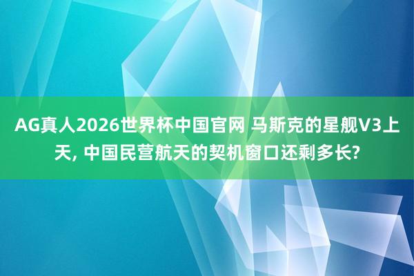 AG真人2026世界杯中国官网 马斯克的星舰V3上天, 中国民营航天的契机窗口还剩多长?