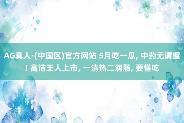 AG真人·(中国区)官方网站 5月吃一瓜, 中药无谓握! 高洁王人上市, 一清热二润肠, 要懂吃