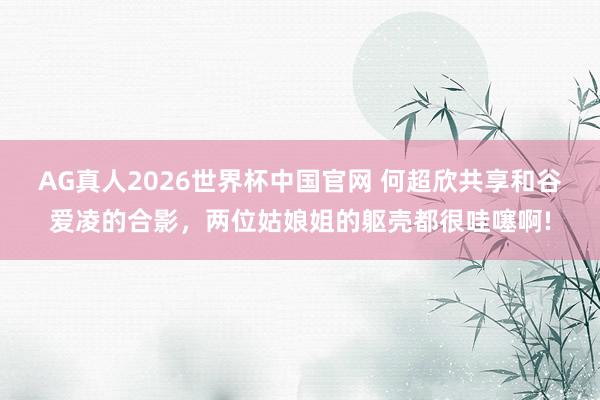 AG真人2026世界杯中国官网 何超欣共享和谷爱凌的合影,两位姑娘姐的躯壳都很哇噻啊!