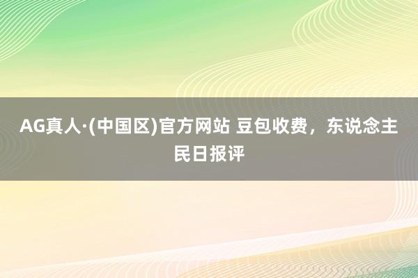 AG真人·(中国区)官方网站 豆包收费,东说念主民日报评