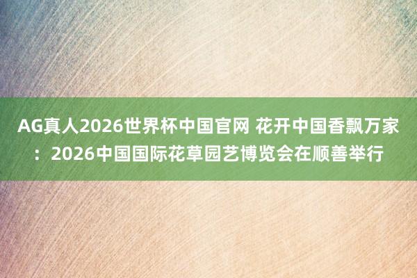 AG真人2026世界杯中国官网 花开中国香飘万家：2026中国国际花草园艺博览会在顺善举行