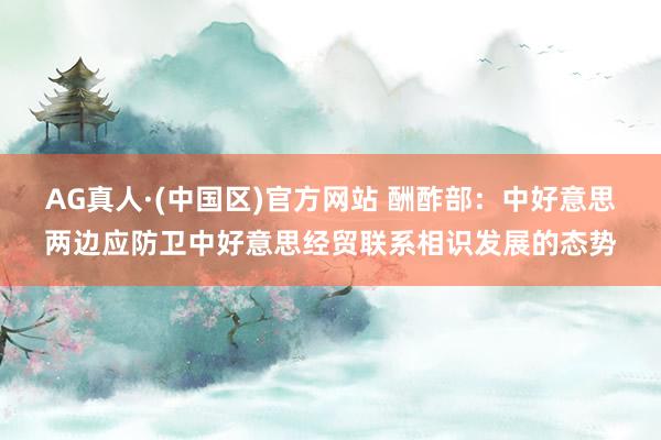 AG真人·(中国区)官方网站 酬酢部:中好意思两边应防卫中好意思经贸联系相识发展的态势
